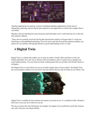 Big Data applications are sped-up versions of traditional database applications, but the task of
interpreting, analyzing, and moving the data required in such applications is much more complex than it
was before.
Big data is the next big thing for many businesses and individuals, but it’s still relatively new to the real-
time analytics industry.
Those who are currently involved with big data and real-time analytics will agree that it’s a long way
from being a well-established technology. If you do want to get into the real-time analytics industry, you
need to be very familiar with big data and have a good understanding of how it works.
Digital Twin
Digital Twin is a website that enables you to create an online "virtual" office and share it with your
friends and family. It's a new way to interact with your audience, and it’s a great way to manage your
social media presence. You can create an online working space that you can share with friends, family or
colleagues.
The Digital Twin is a tool which you can use to build a digital clone of your website. The Digital Twin
has several features similar to our own, but it also has features that can only be found on our website. The
Digital Twin is available for free and does not require an account to use. It’s available for Mac, Windows,
and Linux so you can use it wherever you are.
We may even have the same blood type, for example. So imagine if you could look exactly like someone
else, only with your own unique identity.
 