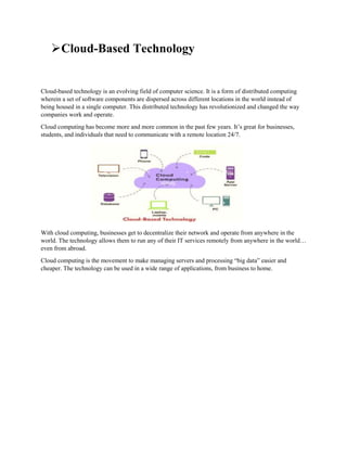 Cloud-Based Technology
Cloud-based technology is an evolving field of computer science. It is a form of distributed computing
wherein a set of software components are dispersed across different locations in the world instead of
being housed in a single computer. This distributed technology has revolutionized and changed the way
companies work and operate.
Cloud computing has become more and more common in the past few years. It’s great for businesses,
students, and individuals that need to communicate with a remote location 24/7.
With cloud computing, businesses get to decentralize their network and operate from anywhere in the
world. The technology allows them to run any of their IT services remotely from anywhere in the world…
even from abroad.
Cloud computing is the movement to make managing servers and processing “big data” easier and
cheaper. The technology can be used in a wide range of applications, from business to home.
 