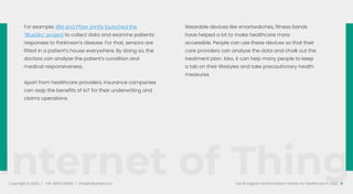 Internet of Things
Copyright © 2022 / +91-98311 48300 / info@indusnet.co.in 11
Top 10 Digital Transformation Trends For Healthcare in 2022
For example, IBM and Pfizer jointly launched the
“BlueSky” project to collect data and examine patients’
responses to Parkinson’s disease. For that, sensors are
fitted in a patient’s house everywhere. By doing so, the
doctors can analyse the patient’s condition and
medical responsiveness.
Apart from healthcare providers, insurance companies
can reap the benefits of IoT for their underwriting and
claims operations.
Wearable devices like smartwatches, fitness bands
have helped a lot to make healthcare more
accessible. People can use these devices so that their
care providers can analyse the data and chalk out the
treatment plan. Also, it can help many people to keep
a tab on their lifestyles and take precautionary health
measures.
 