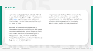 05
AR and VR
Copyright © 2022 / +91-98311 48300 / info@indusnet.co.in 12
Top 10 Digital Transformation Trends For Healthcare in 2022
Augmented Reality (AR) and Virtual Reality (VR) will
be one of the trending technologies in healthcare in
2o22. A report says that augmented reality and
virtual reality in the healthcare market will be worth
$9.5 billion by 2028.
Both these technologies allow researchers to
investigate 3D replicas of human organs and tissues
in simulation labs. Besides, clinical studies are being
conducted to test drugs on simulated organs to
anticipate how a real person will react to the
therapy. This way, it can reduce the animal testing of
drugs and care for a better planet.
Surgeons can take the help of AR to investigate the
anatomy of their patients. They can use an AR
headset to enter their MRI and CT scan results. Then,
before going into surgery, they can overlay the
specific patient anatomy on top of their body.
A R A N D V R
 