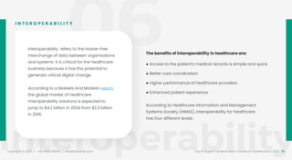 06
Interoperability
Copyright © 2022 / +91-98311 48300 / info@indusnet.co.in 13
Top 10 Digital Transformation Trends For Healthcare in 2022
Interoperability refers to the hassle-free
interchange of data between organisations
and systems. It is critical for the healthcare
business because it has the potential to
generate critical digital change.
According to a Markets And Markets report,
the global market of healthcare
interoperability solutions is expected to
jump to $4.2 billion in 2024 from $2.3 billion
in 2019.
According to Healthcare Information and Management
Systems Society (HIMSS), interoperability for healthcare
has four different levels:
I N T E R O P E R A B I L I T Y
The benefits of interoperability in healthcare are:
● Access to the patient's medical records is simple and quick.
● Better care coordination
● Higher performance of healthcare providers
● Enhanced patient experience
 