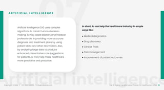 07
Artiﬁcial intelligence
Copyright © 2022 / +91-98311 48300 / info@indusnet.co.in 15
Top 10 Digital Transformation Trends For Healthcare in 2022
Artificial Intelligence (AI) uses complex
algorithms to mimic human decision-
making. AI may assist doctors and medical
professionals in providing more accurate
diagnosis and treatment plans by using
patient data and other information. Also,
by analysing large data to produce
enhanced preventative care suggestions
for patients, AI may help make healthcare
more predictive and proactive.
A R T I F I C I A L I N T E L L I G E N C E
In short, AI can help the healthcare industry in ample
ways like:
● Medical diagnostics
● Drug discovery
● Clinical Trials
● Pain management
● Improvement of patient outcomes
 