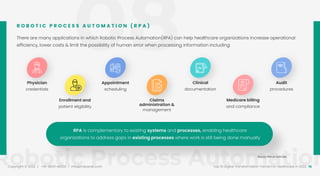 08
Robotic Process Automation
Copyright © 2022 / +91-98311 48300 / info@indusnet.co.in 16
Top 10 Digital Transformation Trends For Healthcare in 2022
There are many applications in which Robotic Process Automation(RPA) can help healthcare organizations increase operational
efficiency, lower costs & limit the possibility of human error when processing information including:
R O B O T I C P R O C E S S A U T O M A T I O N ( R P A )
Physician
credentials
Enrollment and
patient eligibility
Appointment
scheduling
Claims
administration &
management
Clinical
documentation
Medicare billing
and compliance
Audit
procedures
RPA is complementary to existing systems and processes, enabling healthcare
organizations to address gaps in existing processes where work is still being done manually
Source: Maruti tech labs
 