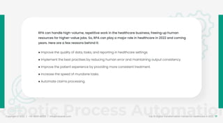 Robotic Process Automation
Copyright © 2022 / +91-98311 48300 / info@indusnet.co.in 17
Top 10 Digital Transformation Trends For Healthcare in 2022
RPA can handle high-volume, repetitive work in the healthcare business, freeing up human
resources for higher-value jobs. So, RPA can play a major role in healthcare in 2022 and coming
years. Here are a few reasons behind it:
● Improve the quality of data, tasks, and reporting in healthcare settings.
● Implement the best practises by reducing human error and maintaining output consistency.
● Improve the patient experience by providing more consistent treatment.
● Increase the speed of mundane tasks.
● Automate claims processing.
 