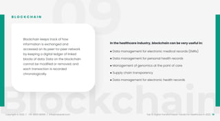 09
Blockchain
Copyright © 2022 / +91-98311 48300 / info@indusnet.co.in 18
Top 10 Digital Transformation Trends For Healthcare in 2022
In the healthcare industry, blockchain can be very useful in:
● Data management for electronic medical records (EMRs)
● Data management for personal health records
● Management of genomics at the point of care
● Supply chain transparency
● Data management for electronic health records
Blockchain keeps track of how
information is exchanged and
accessed on its peer-to-peer network
by keeping a digital ledger of linked
blocks of data. Data on the blockchain
cannot be modified or removed, and
each transaction is recorded
chronologically.
B L O C K C H A I N
 