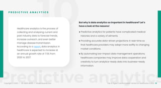 10
Predictive analytics
Copyright © 2022 / +91-98311 48300 / info@indusnet.co.in 19
Top 10 Digital Transformation Trends For Healthcare in 2022
Healthcare analytics is the process of
collecting and analysing current and
past industry data to forecast trends,
increase outreach, and even better
manage disease transmission.
According to a report, data analytics in
healthcare is expected to increase at
an annual growth rate of 7.5% from
2020 to 2027.
P R E D I C T I V E A N A L Y T I C S
But why is data analytics so important in healthcare? Let’s
have a look at the reasons!
● Predictive analytics for patients have complicated medical
histories and a variety of ailments.
● Providing accurate data-driven projections in real-time so
that healthcare providers may adapt more swiftly to changing
market conditions.
● By automating low-impact data management operations,
healthcare companies may improve data cooperation and
creativity to turn analytics-ready data into business-ready
information.
 