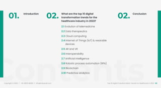 Contents
Copyright © 2022 / +91-98311 48300 / info@indusnet.co.in 02
Top 10 Digital Transformation Trends For Healthcare in 2022
01. Introduction
02. What are the top 10 digital
transformation trends for the
healthcare industry in 2022?
2.1 Evolution of telemedicine
2.2 Data therapeutics
2.3 Cloud computing
2.4 Internet of Things (IoT) & wearable
devices
2.5 AR and VR
2.6 Interoperability
2.7 Artificial intelligence
2.8 Robotic process automation (RPA)
2.9 Blockchain
2.10 Predictive analytics
02. Conclusion
 