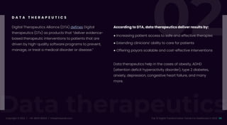 Data therapeutics
02
Copyright © 2022 / +91-98311 48300 / info@indusnet.co.in 06
Top 10 Digital Transformation Trends For Healthcare in 2022
Digital Therapeutics Alliance (DTA) defines Digital
therapeutics (DTx) as products that “deliver evidence-
based therapeutic interventions to patients that are
driven by high-quality software programs to prevent,
manage, or treat a medical disorder or disease.”
According to DTA, data therapeutics deliver results by:
● Increasing patient access to safe and effective therapies
● Extending clinicians’ ability to care for patients
● Offering payors scalable and cost-effective interventions
D A T A T H E R A P E U T I C S
Data therapeutics help in the cases of obesity, ADHD
(attention deficit hyperactivity disorder), type 2 diabetes,
anxiety, depression, congestive heart failure, and many
more.
 