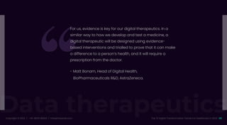 Data therapeutics
Copyright © 2022 / +91-98311 48300 / info@indusnet.co.in 08
Top 10 Digital Transformation Trends For Healthcare in 2022
For us, evidence is key for our digital therapeutics. In a
similar way to how we develop and test a medicine, a
digital therapeutic will be designed using evidence-
based interventions and trialled to prove that it can make
a difference to a person’s health, and it will require a
prescription from the doctor.
- Matt Bonam, Head of Digital Health,
BioPharmaceuticals R&D, AstraZeneca.
 