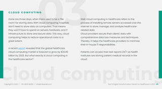 Cloud computing
Copyright © 2022 / +91-98311 48300 / info@indusnet.co.in 09
Top 10 Digital Transformation Trends For Healthcare in 2022
Gone are those days, when there used to be a ‘file
room’ for storing data. With cloud computing, hospitals
don’t need to store data on computers. That means
they won’t have to spend on servers, hardware, and IT
infrastructure to store and secure data. This way, cloud
computing helps to reduce operational costs to a
great extent.
A recent report revealed that the global healthcare
cloud computing market is forecast to grow by $33.49
billion by 2025. But what exactly is cloud computing in
the healthcare sector?
Well, cloud computing in healthcare refers to the
process of installing remote servers accessed over the
internet to store, manage, and analyse healthcare-
related data.
Cloud providers secure their clients' data with
comprehensive data loss measures and techniques.
Thereby, it helps the healthcare providers to minimise
their in-house IT responsibilities.
Patients can access their test reports 24/7 as health
institutes are storing patient medical records in the
cloud.
C L O U D C O M P U T I N G
03
 