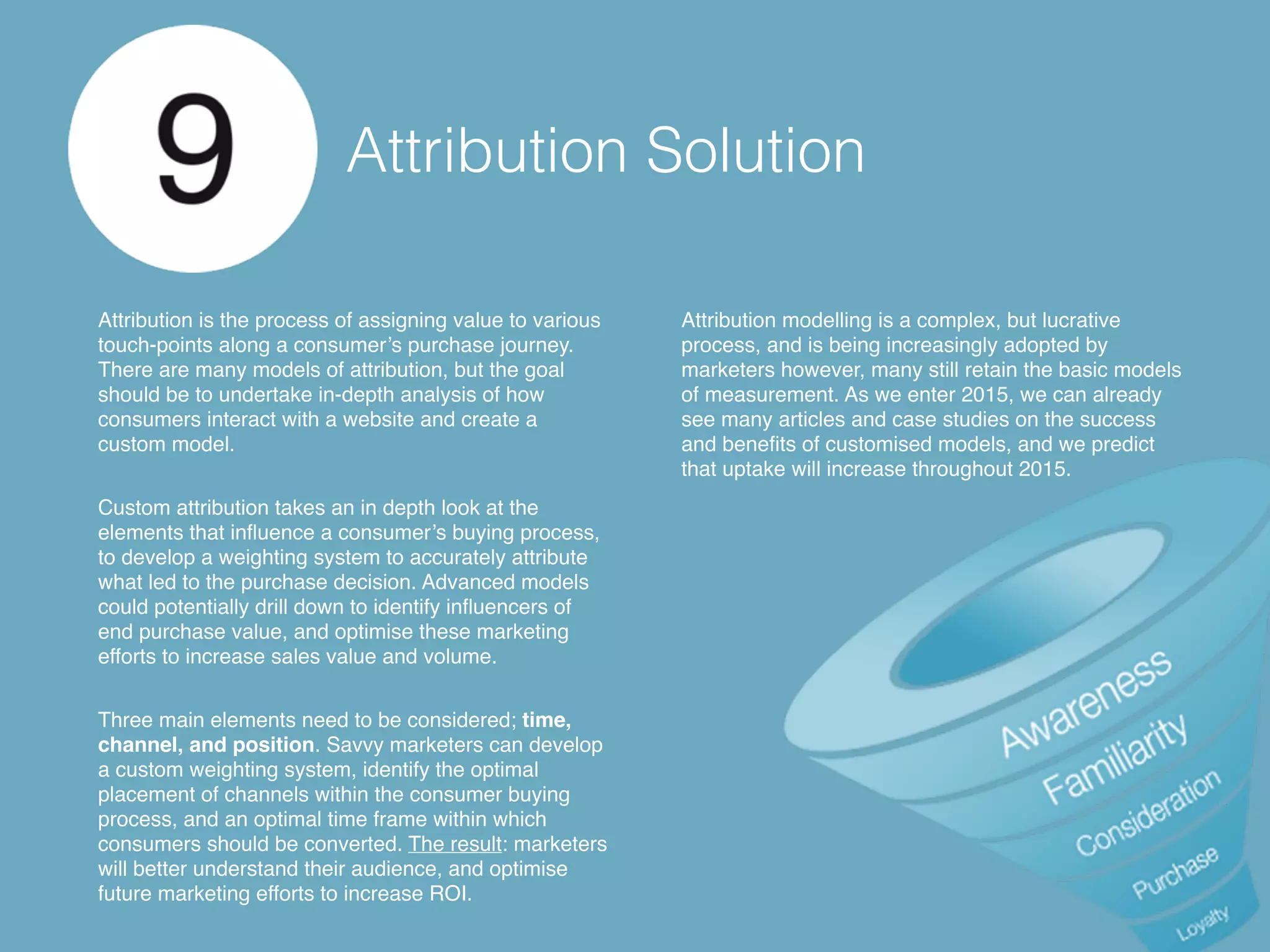 Attribution Solution
Attribution is the process of assigning value to various
touch-points along a consumer’s purchase journey.
There are many models of attribution, but the goal
should be to undertake in-depth analysis of how
consumers interact with a website and create a
custom model.
Custom attribution takes an in depth look at the
elements that influence a consumer’s buying process,
to develop a weighting system to accurately attribute
what led to the purchase decision. Advanced models
could potentially drill down to identify influencers of
end purchase value, and optimise these marketing
efforts to increase sales value and volume.
Three main elements need to be considered; time,
channel, and position. Savvy marketers can develop
a custom weighting system, identify the optimal
placement of channels within the consumer buying
process, and an optimal time frame within which
consumers should be converted. The result: marketers
will better understand their audience, and optimise
future marketing efforts to increase ROI.
Attribution modelling is a complex, but lucrative
process, and is being increasingly adopted by
marketers however, many still retain the basic models
of measurement. As we enter 2015, we can already
see many articles and case studies on the success
and benefits of customised models, and we predict
that uptake will increase throughout 2015.
 