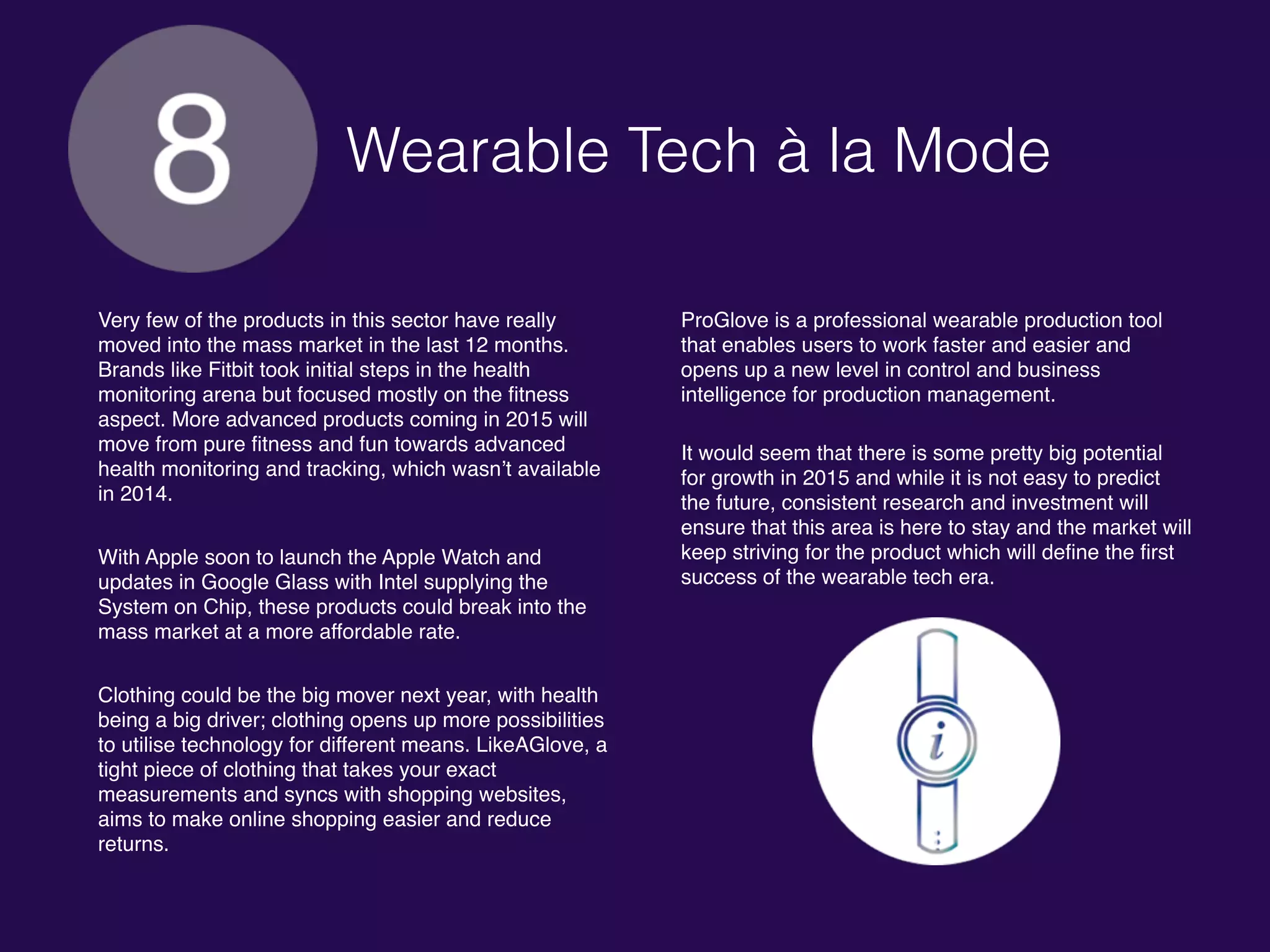 Wearable Tech à la Mode
Very few of the products in this sector have really
moved into the mass market in the last 12 months.
Brands like Fitbit took initial steps in the health
monitoring arena but focused mostly on the fitness
aspect. More advanced products coming in 2015 will
move from pure fitness and fun towards advanced
health monitoring and tracking, which wasn’t available
in 2014.
With Apple soon to launch the Apple Watch and
updates in Google Glass with Intel supplying the
System on Chip, these products could break into the
mass market at a more affordable rate.
Clothing could be the big mover next year, with health
being a big driver; clothing opens up more possibilities
to utilise technology for different means. LikeAGlove, a
tight piece of clothing that takes your exact
measurements and syncs with shopping websites,
aims to make online shopping easier and reduce
returns.
ProGlove is a professional wearable production tool
that enables users to work faster and easier and
opens up a new level in control and business
intelligence for production management.
It would seem that there is some pretty big potential
for growth in 2015 and while it is not easy to predict
the future, consistent research and investment will
ensure that this area is here to stay and the market will
keep striving for the product which will define the first
success of the wearable tech era.
 
