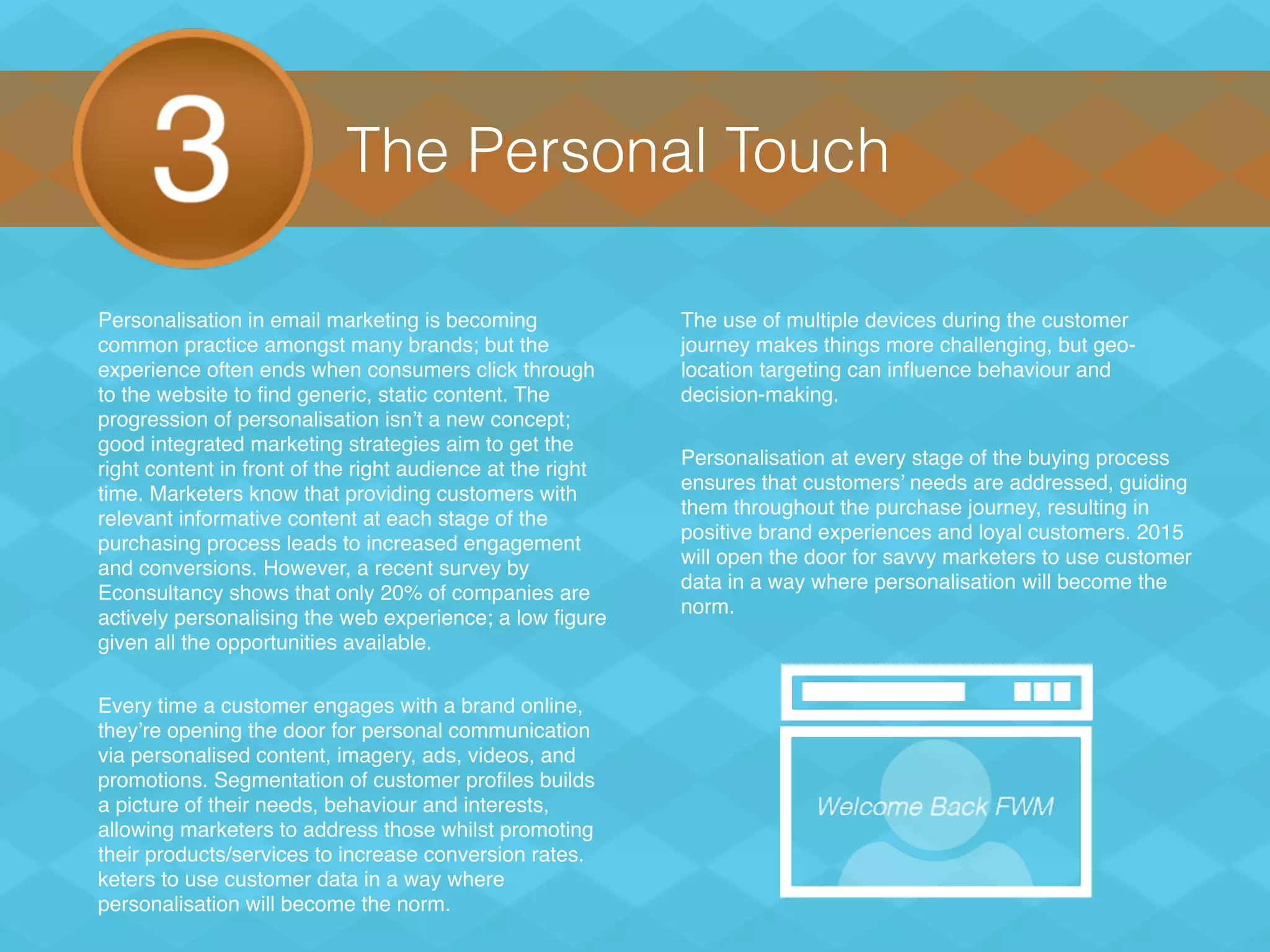 The Personal Touch
Personalisation in email marketing is becoming
common practice amongst many brands; but the
experience often ends when consumers click through
to the website to find generic, static content. The
progression of personalisation isn’t a new concept;
good integrated marketing strategies aim to get the
right content in front of the right audience at the right
time. Marketers know that providing customers with
relevant informative content at each stage of the
purchasing process leads to increased engagement
and conversions. However, a recent survey by
Econsultancy shows that only 20% of companies are
actively personalising the web experience; a low figure
given all the opportunities available.
Every time a customer engages with a brand online,
they’re opening the door for personal communication
via personalised content, imagery, ads, videos, and
promotions. Segmentation of customer profiles builds
a picture of their needs, behaviour and interests,
allowing marketers to address those whilst promoting
their products/services to increase conversion rates.
keters to use customer data in a way where
personalisation will become the norm.
The use of multiple devices during the customer
journey makes things more challenging, but geo-
location targeting can influence behaviour and
decision-making.
Personalisation at every stage of the buying process
ensures that customers’ needs are addressed, guiding
them throughout the purchase journey, resulting in
positive brand experiences and loyal customers. 2015
will open the door for savvy marketers to use customer
data in a way where personalisation will become the
norm.
 