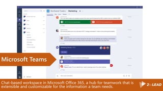 Chat-based workspace in Microsoft Office 365, a hub for teamwork that is
extensible and customizable for the information a team needs.
Microsoft Teams
 
