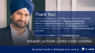 Thank You!
Organizers, Sponsors and You for making this possible.
50+ SharePoint Presentations @ Slideshare.Net/kkhipple
When to Use What Whitepaper @ WhentoUseWhat.com
Intranets w/ Office 365 Whitepaper @ Office365Intranets.com
External Sharing w/ Office 365 Whitepaper @ Office365Extranets.com
and more!
Message Me On LinkedIn or Email Kanwal@Khipple.com
My twitter handle is @kkhipple and I work at
SPEAKER | AUTHOR | SUPER GOOD LOOKING
 