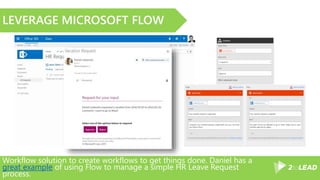 Workflow solution to create workflows to get things done. Daniel has a
great example of using Flow to manage a simple HR Leave Request
process.
LEVERAGE MICROSOFT FLOW
 