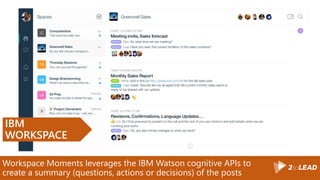 Workspace Moments leverages the IBM Watson cognitive APIs to
create a summary (questions, actions or decisions) of the posts
IBM
WORKSPACE
 