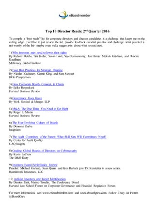Top 10 Director Reads: 2nd
Quarter 2016
To compile a “best reads” list for corporate directors and director candidates is a challenge that keeps me on the
cutting edge. Feel free to just review the list, provide feedback on what you like and challenge what you feel is
not worthy of the list- maybe even make suggestions about what to read next.
1) Why investors may need to lower their sights
By Richard Dobbs, Tim Koller, Susan Lund, Sree Ramaswamy, Jon Harris, Mekala Krishnan, and Duncan
Kauffman
McKinsey Global Institute
2) Four Best Practices for Strategic Planning
By Nicolas Kachaner, Kermit King, and Sam Stewart
BCG Perspectives
3) How Corporate Boards Connect, in Charts
By Eelke Heemskerk
Harvard Business Review
4) Governance Goes Green
By Weil, Gotshal & Manges LLP
5) M&A: The One Thing You Need to Get Right
By Roger L. Martin
Harvard Business Review
6) The Ever-Evolving Culture of Boards
By Donovan Burba
Insigniam
7) The Audit Committee of the Future: What Skill Sets Will Committees Need?
By Center for Audit Quality
CAQ Insights
8) Grading Global Boards of Directors on Cybersecurity
By Kevin LaCroix
The D&O Dairy
9) Investors Board Performance Review
Panelist: Michael Garland, Sean Quinn and Ken Bertsch join TK Kerstetter in a new series.
Boardroom Resources, LLC
10) Activist Investors and Target Identification
By Damien Park, Matteo Tonello, The Conference Board
Harvard Law School Forum on Corporate Governance and Financial Regulation Forum
For more information, see: www.eboardmember.com and www.eboardguru.com. Follow Tracy on Twitter
@BoardGuru
 