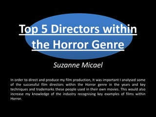 Top 5 Directors within
the Horror Genre
Suzanne Micael
In order to direct and produce my film production, It was important I analysed some
of the successful film directors within the Horror genre in the years and key
techniques and trademarks these people used in their own movies. This would also
increase my knowledge of the industry recognising key examples of films within
Horror.
 