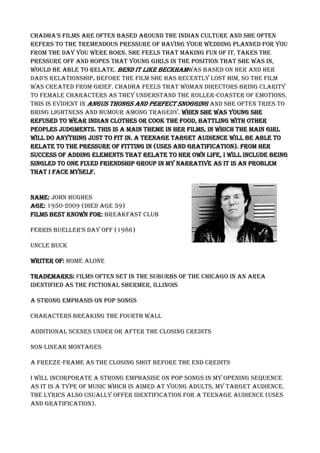 Chadha's films are often based around the indian culture and she often
refers to the tremendous pressure of having your wedding planned for you
from the day you were born. She feels that making fun of it, takes the
pressure off and hopes that young girls in the position that she was in,
would be able to relate. Bend It Like Beckhamwas based on her and her
dad's relationship. Before the film she has recently lost him, so the film
was created from grief. Chadha feels that woman directors bring clarity
to female characters as they understand the roller-coaster of emotions.
This is evident in Angus thongs and perfect snogging and she often tries to
bring lightness and humour among tragedy. When she was young she
refused to wear Indian clothes or cook the food, battling with other
peoples judgments. This is a main theme in her films, in which the main girl
will do anything just to fit in. A teenage target audience will be able to
relate to the pressure of fitting in (uses and gratification). From her
success of adding elements that relate to her own life, I will include being
singled to one fixed friendship group in my narrative as it is an problem
that I face myself.
Name: John Hughes
Age: 1950-2009 (died age 59)
Films best known for: Breakfast club
Ferris Bueller's day off (1986)
Uncle Buck
Writer of: Home alone
Trademarks: Films often set in the suburbs of the Chicago in an area
identified as the fictional Shermer, Illinois
A strong emphasis on pop songs
Characters breaking the fourth wall
Additional scenes under or after the closing credits
Non-linear montages
A freeze-frame as the closing shot before the end credits
I will incorporate a strong emphasise on pop songs in my opening sequence
as it is a type of music which is aimed at young adults, my target audience.
The lyrics also usually offer identification for a teenage audience (uses
and gratification).
 