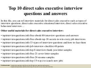 Top 10 direct sales executive interview
questions and answers
In this file, you can ref interview materials for direct sales executive such as types of
interview questions, direct sales executive situational interview, direct sales executive
behavioral interview…
Other useful materials for direct sales executive interview:
• topinterviewquestions.info/free-ebook-80-interview-questions-and-answers
• topinterviewquestions.info/free-ebook-top-18-secrets-to-win-every-job-interviews
• topinterviewquestions.info/13-types-of-interview-questions-and-how-to-face-them
• topinterviewquestions.info/job-interview-checklist-40-points
• topinterviewquestions.info/top-8-interview-thank-you-letter-samples
• topinterviewquestions.info/free-21-cover-letter-samples
• topinterviewquestions.info/free-24-resume-samples
• topinterviewquestions.info/top-15-ways-to-search-new-jobs
Useful materials: • topinterviewquestions.info/free-ebook-80-interview-questions-and-answers
• topinterviewquestions.info/free-ebook-top-18-secrets-to-win-every-job-interviews
 