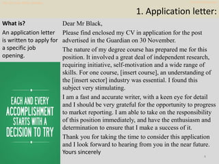 1. Application letter:
Dear Mr Black,
Please find enclosed my CV in application for the post
advertised in the Guardian on...