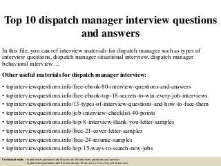 Top 10 dispatch manager interview questions
and answers
In this file, you can ref interview materials for dispatch manager such as types of
interview questions, dispatch manager situational interview, dispatch manager
behavioral interview…
Other useful materials for dispatch manager interview:
• topinterviewquestions.info/free-ebook-80-interview-questions-and-answers
• topinterviewquestions.info/free-ebook-top-18-secrets-to-win-every-job-interviews
• topinterviewquestions.info/13-types-of-interview-questions-and-how-to-face-them
• topinterviewquestions.info/job-interview-checklist-40-points
• topinterviewquestions.info/top-8-interview-thank-you-letter-samples
• topinterviewquestions.info/free-21-cover-letter-samples
• topinterviewquestions.info/free-24-resume-samples
• topinterviewquestions.info/top-15-ways-to-search-new-jobs
Useful materials: • topinterviewquestions.info/free-ebook-80-interview-questions-and-answers
• topinterviewquestions.info/free-ebook-top-18-secrets-to-win-every-job-interviews
 