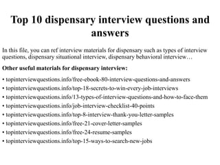 Top 10 dispensary interview questions and
answers
In this file, you can ref interview materials for dispensary such as types of interview
questions, dispensary situational interview, dispensary behavioral interview…
Other useful materials for dispensary interview:
• topinterviewquestions.info/free-ebook-80-interview-questions-and-answers
• topinterviewquestions.info/top-18-secrets-to-win-every-job-interviews
• topinterviewquestions.info/13-types-of-interview-questions-and-how-to-face-them
• topinterviewquestions.info/job-interview-checklist-40-points
• topinterviewquestions.info/top-8-interview-thank-you-letter-samples
• topinterviewquestions.info/free-21-cover-letter-samples
• topinterviewquestions.info/free-24-resume-samples
• topinterviewquestions.info/top-15-ways-to-search-new-jobs
 