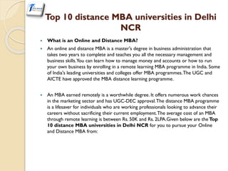 Top 10 distance MBA universities in Delhi
NCR
 What is an Online and Distance MBA?
 An online and distance MBA is a master's degree in business administration that
takes two years to complete and teaches you all the necessary management and
business skills.You can learn how to manage money and accounts or how to run
your own business by enrolling in a remote learning MBA programme in India. Some
of India's leading universities and colleges offer MBA programmes.The UGC and
AICTE have approved the MBA distance learning programme.
 An MBA earned remotely is a worthwhile degree. It offers numerous work chances
in the marketing sector and has UGC-DEC approval.The distance MBA programme
is a lifesaver for individuals who are working professionals looking to advance their
careers without sacrificing their current employment.The average cost of an MBA
through remote learning is between Rs. 50K and Rs. 2LPA.Given below are the Top
10 distance MBA universities in Delhi NCR for you to pursue your Online
and Distance MBA from:
 
