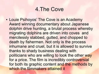 4.The Cove
● Louie Psihoyos’ The Cove is an Academy
Award winning documentary about Japanese
dolphin drive hunting, a brut...