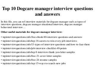 Top 10 Dogcare manager interview questions
and answers
In this file, you can ref interview materials for dogcare manager such as types of
interview questions, dogcare manager situational interview, dogcare manager
behavioral interview…
Other useful materials for dogcare manager interview:
• topinterviewquestions.info/free-ebook-80-interview-questions-and-answers
• topinterviewquestions.info/top-18-secrets-to-win-every-job-interviews
• topinterviewquestions.info/13-types-of-interview-questions-and-how-to-face-them
• topinterviewquestions.info/job-interview-checklist-40-points
• topinterviewquestions.info/top-8-interview-thank-you-letter-samples
• topinterviewquestions.info/free-21-cover-letter-samples
• topinterviewquestions.info/free-24-resume-samples
• topinterviewquestions.info/top-15-ways-to-search-new-jobs
 