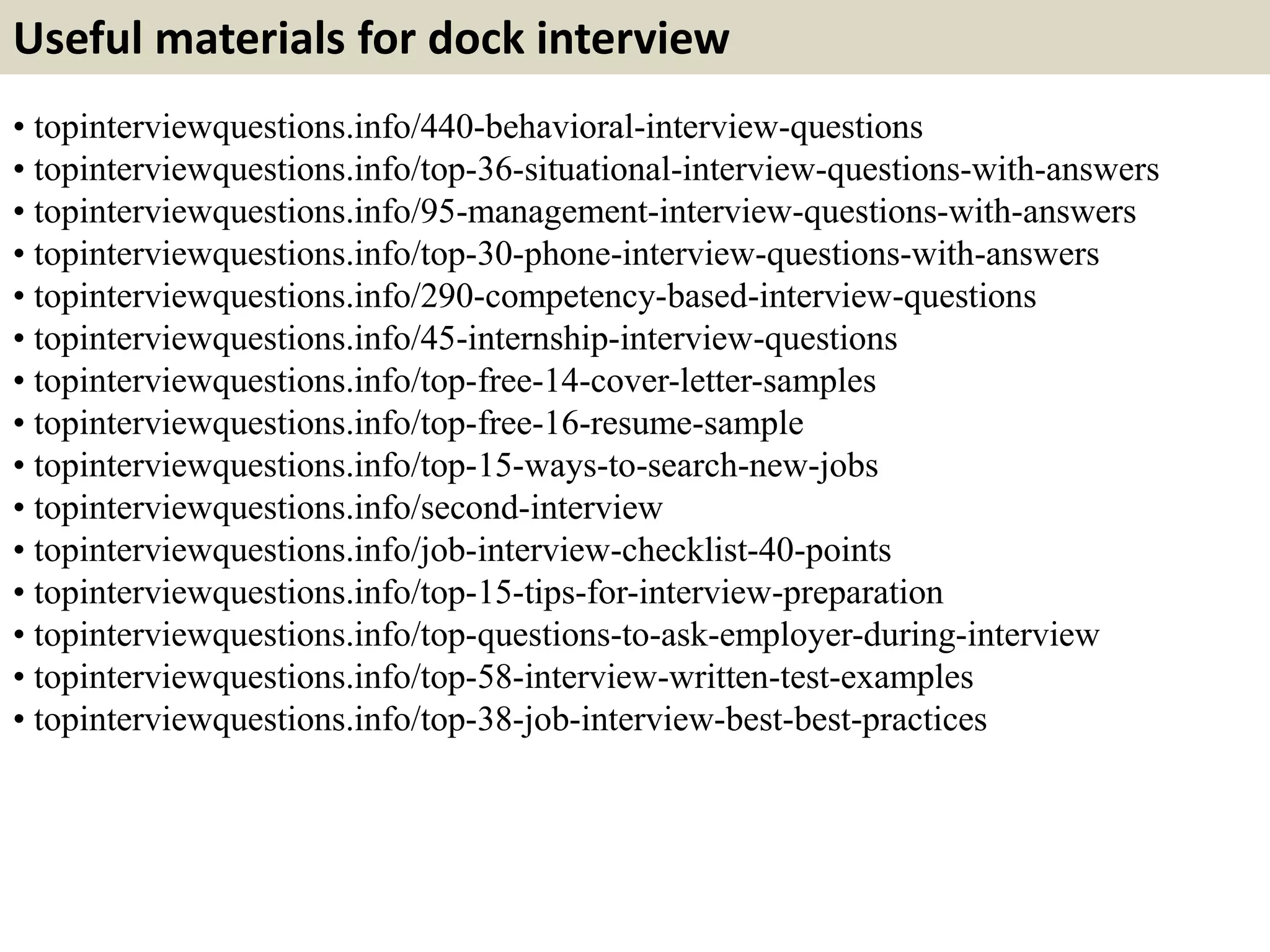Useful materials for dock interview 
• topinterviewquestions.info/440-behavioral-interview-questions 
• topinterviewquestions.info/top-36-situational-interview-questions-with-answers 
• topinterviewquestions.info/95-management-interview-questions-with-answers 
• topinterviewquestions.info/top-30-phone-interview-questions-with-answers 
• topinterviewquestions.info/290-competency-based-interview-questions 
• topinterviewquestions.info/45-internship-interview-questions 
• topinterviewquestions.info/top-free-14-cover-letter-samples 
• topinterviewquestions.info/top-free-16-resume-sample 
• topinterviewquestions.info/top-15-ways-to-search-new-jobs 
• topinterviewquestions.info/second-interview 
• topinterviewquestions.info/job-interview-checklist-40-points 
• topinterviewquestions.info/top-15-tips-for-interview-preparation 
• topinterviewquestions.info/top-questions-to-ask-employer-during-interview 
• topinterviewquestions.info/top-58-interview-written-test-examples 
• topinterviewquestions.info/top-38-job-interview-best-best-practices 
 