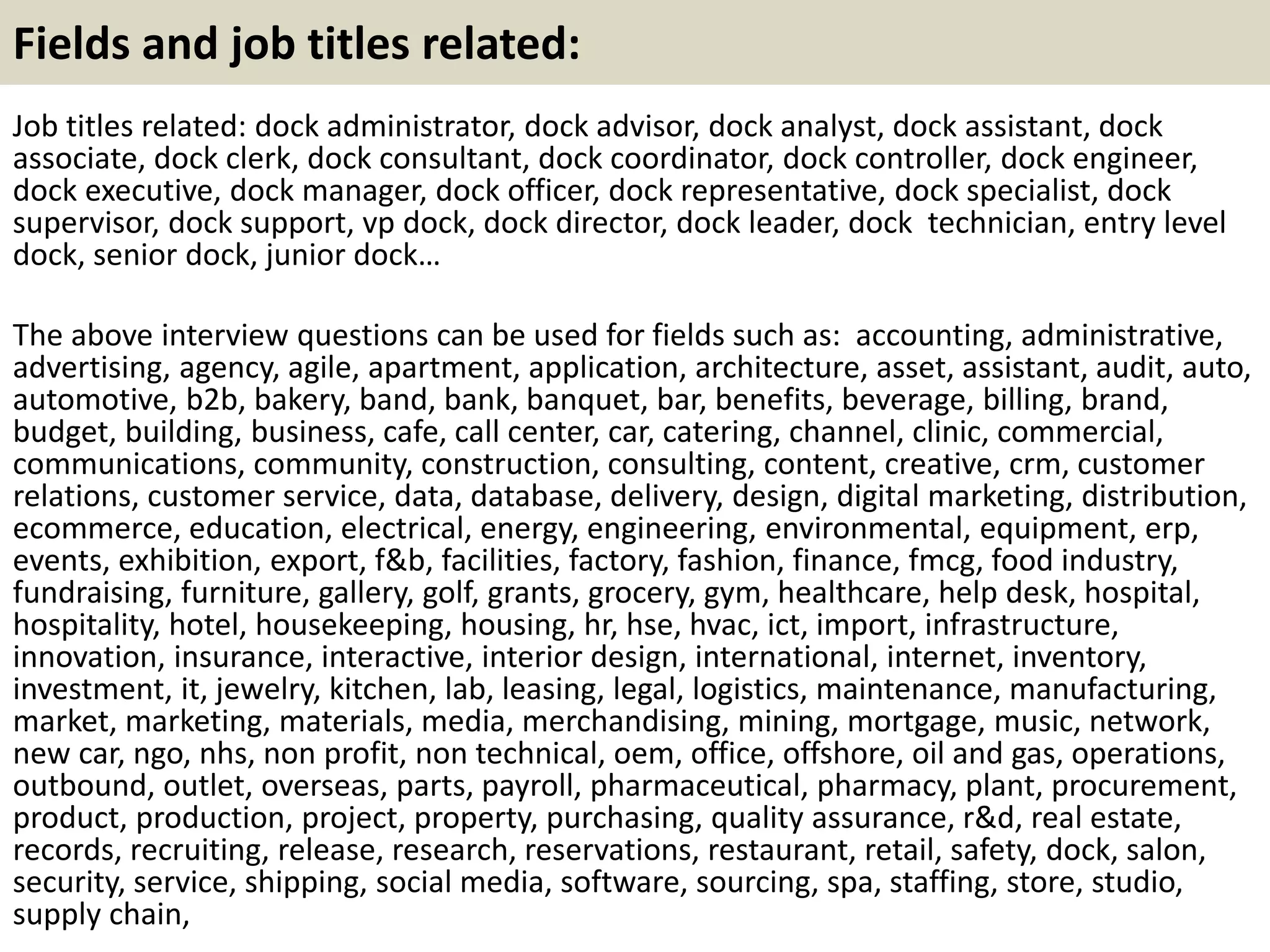 Fields and job titles related: 
Job titles related: dock administrator, dock advisor, dock analyst, dock assistant, dock 
associate, dock clerk, dock consultant, dock coordinator, dock controller, dock engineer, 
dock executive, dock manager, dock officer, dock representative, dock specialist, dock 
supervisor, dock support, vp dock, dock director, dock leader, dock technician, entry level 
dock, senior dock, junior dock… 
The above interview questions can be used for fields such as: accounting, administrative, 
advertising, agency, agile, apartment, application, architecture, asset, assistant, audit, auto, 
automotive, b2b, bakery, band, bank, banquet, bar, benefits, beverage, billing, brand, 
budget, building, business, cafe, call center, car, catering, channel, clinic, commercial, 
communications, community, construction, consulting, content, creative, crm, customer 
relations, customer service, data, database, delivery, design, digital marketing, distribution, 
ecommerce, education, electrical, energy, engineering, environmental, equipment, erp, 
events, exhibition, export, f&b, facilities, factory, fashion, finance, fmcg, food industry, 
fundraising, furniture, gallery, golf, grants, grocery, gym, healthcare, help desk, hospital, 
hospitality, hotel, housekeeping, housing, hr, hse, hvac, ict, import, infrastructure, 
innovation, insurance, interactive, interior design, international, internet, inventory, 
investment, it, jewelry, kitchen, lab, leasing, legal, logistics, maintenance, manufacturing, 
market, marketing, materials, media, merchandising, mining, mortgage, music, network, 
new car, ngo, nhs, non profit, non technical, oem, office, offshore, oil and gas, operations, 
outbound, outlet, overseas, parts, payroll, pharmaceutical, pharmacy, plant, procurement, 
product, production, project, property, purchasing, quality assurance, r&d, real estate, 
records, recruiting, release, research, reservations, restaurant, retail, safety, dock, salon, 
security, service, shipping, social media, software, sourcing, spa, staffing, store, studio, 
supply chain, 
