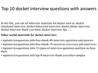 Top 10 docket interview questions with answers 
In this file, you can ref interview materials for docket such as, docket 
situational interview, docket behavioral interview, docket phone interview, 
docket interview thank you letter, docket interview tips … 
Other useful materials for docket interview: 
• topinterviewquestions.info/free-ebook-80-interview-questions-and-answers 
• topinterviewquestions.info/free-ebook-18-secrets-to-win-every-job-interviews 
• topinterviewquestions.info/13-types-of-interview-questions-and-how-to-face-them 
• topinterviewquestions.info/top-8-interview-thank-you-letter-samples 
 