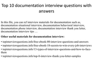 Top 10 documentation interview questions with 
answers 
In this file, you can ref interview materials for documentation such as, 
documentation situational interview, documentation behavioral interview, 
documentation phone interview, documentation interview thank you letter, 
documentation interview tips … 
Other useful materials for documentation interview: 
• topinterviewquestions.info/free-ebook-80-interview-questions-and-answers 
• topinterviewquestions.info/free-ebook-18-secrets-to-win-every-job-interviews 
• topinterviewquestions.info/13-types-of-interview-questions-and-how-to-face-them 
• topinterviewquestions.info/top-8-interview-thank-you-letter-samples 
 