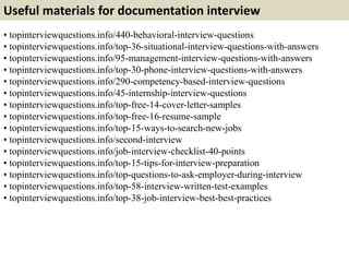 Useful materials for documentation interview 
• topinterviewquestions.info/440-behavioral-interview-questions 
• topinterviewquestions.info/top-36-situational-interview-questions-with-answers 
• topinterviewquestions.info/95-management-interview-questions-with-answers 
• topinterviewquestions.info/top-30-phone-interview-questions-with-answers 
• topinterviewquestions.info/290-competency-based-interview-questions 
• topinterviewquestions.info/45-internship-interview-questions 
• topinterviewquestions.info/top-free-14-cover-letter-samples 
• topinterviewquestions.info/top-free-16-resume-sample 
• topinterviewquestions.info/top-15-ways-to-search-new-jobs 
• topinterviewquestions.info/second-interview 
• topinterviewquestions.info/job-interview-checklist-40-points 
• topinterviewquestions.info/top-15-tips-for-interview-preparation 
• topinterviewquestions.info/top-questions-to-ask-employer-during-interview 
• topinterviewquestions.info/top-58-interview-written-test-examples 
• topinterviewquestions.info/top-38-job-interview-best-best-practices 
 