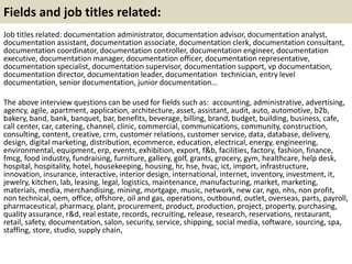 Fields and job titles related: 
Job titles related: documentation administrator, documentation advisor, documentation analyst, 
documentation assistant, documentation associate, documentation clerk, documentation consultant, 
documentation coordinator, documentation controller, documentation engineer, documentation 
executive, documentation manager, documentation officer, documentation representative, 
documentation specialist, documentation supervisor, documentation support, vp documentation, 
documentation director, documentation leader, documentation technician, entry level 
documentation, senior documentation, junior documentation… 
The above interview questions can be used for fields such as: accounting, administrative, advertising, 
agency, agile, apartment, application, architecture, asset, assistant, audit, auto, automotive, b2b, 
bakery, band, bank, banquet, bar, benefits, beverage, billing, brand, budget, building, business, cafe, 
call center, car, catering, channel, clinic, commercial, communications, community, construction, 
consulting, content, creative, crm, customer relations, customer service, data, database, delivery, 
design, digital marketing, distribution, ecommerce, education, electrical, energy, engineering, 
environmental, equipment, erp, events, exhibition, export, f&b, facilities, factory, fashion, finance, 
fmcg, food industry, fundraising, furniture, gallery, golf, grants, grocery, gym, healthcare, help desk, 
hospital, hospitality, hotel, housekeeping, housing, hr, hse, hvac, ict, import, infrastructure, 
innovation, insurance, interactive, interior design, international, internet, inventory, investment, it, 
jewelry, kitchen, lab, leasing, legal, logistics, maintenance, manufacturing, market, marketing, 
materials, media, merchandising, mining, mortgage, music, network, new car, ngo, nhs, non profit, 
non technical, oem, office, offshore, oil and gas, operations, outbound, outlet, overseas, parts, payroll, 
pharmaceutical, pharmacy, plant, procurement, product, production, project, property, purchasing, 
quality assurance, r&d, real estate, records, recruiting, release, research, reservations, restaurant, 
retail, safety, documentation, salon, security, service, shipping, social media, software, sourcing, spa, 
staffing, store, studio, supply chain, 
