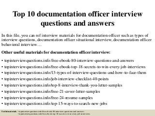 Top 10 documentation officer interview
questions and answers
In this file, you can ref interview materials for documentation officer such as types of
interview questions, documentation officer situational interview, documentation officer
behavioral interview…
Other useful materials for documentation officer interview:
• topinterviewquestions.info/free-ebook-80-interview-questions-and-answers
• topinterviewquestions.info/free-ebook-top-18-secrets-to-win-every-job-interviews
• topinterviewquestions.info/13-types-of-interview-questions-and-how-to-face-them
• topinterviewquestions.info/job-interview-checklist-40-points
• topinterviewquestions.info/top-8-interview-thank-you-letter-samples
• topinterviewquestions.info/free-21-cover-letter-samples
• topinterviewquestions.info/free-24-resume-samples
• topinterviewquestions.info/top-15-ways-to-search-new-jobs
Useful materials: • topinterviewquestions.info/free-ebook-80-interview-questions-and-answers
• topinterviewquestions.info/free-ebook-top-18-secrets-to-win-every-job-interviews
 