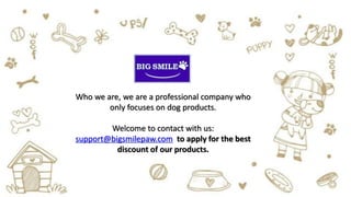 Who we are, we are a professional company who
only focuses on dog products.
Welcome to contact with us:
support@bigsmilepaw.com to apply for the best
discount of our products.
 