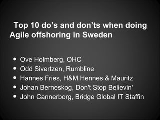 Top 10 do’s and don’ts when doing
Agile offshoring in Sweden


•   Ove Holmberg, OHC
•   Odd Sivertzen, Rumbline
•   Hannes Fries, H&M Hennes & Mauritz
•   Johan Berneskog, Don't Stop Believin'
•   John Cannerborg, Bridge Global IT Staffin
 