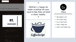 03.
coffeescript
“
CoffeeScript is a language that
compiles to JavaScript with syntax
inspired by Ruby, Python and Haskell
to enhance readability.
”
PITFALLS
▪ Adds ambiguity to code
▪ Lack of explicit scoping
▪ Lack of named functions
▪ Decline in Google trends
▪ Decline in Stack Overflow trends
www.edureka.co
 