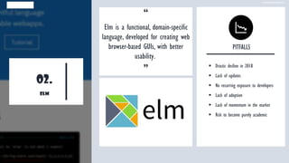 02.
elm
“
Elm is a functional, domain-specific
language, developed for creating web
browser-based GUIs, with better
usability.
”
PITFALLS
▪ Drastic decline in 2018
▪ Lack of updates
▪ No recurring exposure to developers
▪ Lack of adoption
▪ Lack of momentum in the market
▪ Risk to become purely academic
www.edureka.co
 