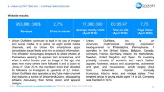 13
953,880,000$ 2,7% 17,300,000 00:05:47 7,75
Revenue Share in market
Average montly visits
(April 2016)
Time on site
(April 2016)
Page Views
(April 2016)
• Urban Outfitters continues to lead in its use of images
and social media. It is active on eight social media
channels, and its Urban On smartphone apps
consolidate social feeds and mix in product information.
The eRetailer encourages shoppers to share photos of
themselves wearing its apparel and accessories, and
when a visitor hovers over an image in the app she
sees how many others have followed it and a buton to
„Shop it”. Over 2014, the merchant more than doubled
its followers on Instagram to upwards of 2,1 milion.
Urban Outfitters also operates a YouTube video channel
that features a series of Dreamers&Doers, showcasing
artisans discussing their home decor and apparel
designs.
• Urban Outfitters, Inc. is an
American multinational clothing corporation
headquartered in Philadelphia, Pennsylvania. It
operates in the United States, Belgium, Canada,
Denmark, France, Germany, Ireland, the Netherlands,
Sweden, United Kingdom and Spain. Its inventory
primarily consists of women's and men's fashion
apparel, footwear, beauty and accessories, activewear
and gear, and housewares, which largely draw
from bohemian, hipster, ironically
humorous, kitschy, retro, and vintage styles. Their
targeted group is young adults aged 18 to 28. Company
was founded in 1970.
Source – https://www.similarweb.com/website/urbanoutfitters.com, 26.05.2016, Internet Retailer 2015 Top 500 Guide.
8. URBAN OUTFITTERS INC. – COMPANY BACKGROUND
Website results:
 