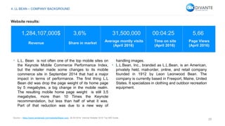 29
1,284,107,000$ 3,6% 31,500,000 00:04:25 5,66
Revenue Share in market
Average montly visits
(April 2016)
Time on site
(April 2016)
Page Views
(April 2016)
• L.L. Bean is not often one of the top mobile sites on
the Keynote Mobile Commerce Performance Index,
but the retailer made some changes to its mobile
commerce site in September 2014 that had a major
impact in terms of performance. The first thing L.L
Bean did was drop the page weight of its home page
by 5 megabytes, a big change in the mobile realm.
The resulting mobile home page weight is still 3,5
megabytes, more than 10 Times the Keynote
recommendation, but less than half of what it was.
Part of that reduction was due to a new way of
handling images.
• L.L.Bean, Inc., branded as L.L.Bean, is an American,
privately held, mail-order, online, and retail company
founded in 1912 by Leon Leonwood Bean. The
company is currently based in Freeport, Maine, United
States. It specializes in clothing and outdoor recreation
equipment.
Source – https://www.similarweb.com/website/llbean.com, 26.05.2016, Internet Retailer 2015 Top 500 Guide.
4. LL BEAN – COMPANY BACKGROUND
Website results:
 