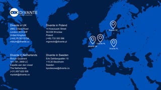 Divante in UK
286C Chase Road
London, N14 6HF
United Kingdom
(+44) 20 30115154
mblum@divante.co
Divante SE
Divante PL
Divante NL
Divante UK
Divante in Poland
14 Kosciuszki Street
50-038 Wroclaw
Poland
(+48) 733 355 596
mgorecki@divante.pl
Divante in Netherlands
Rivium Quadrant
141-181, 2909 LC
Capelle aan den IJssel
The Netherlands
(+31) 657 625 006
mpolak@divante.co
Divante in Sweden
Erik Dahlbergsallén 15
115 20 Stockholm
Sweden
kpodeszwa@divante.co
 