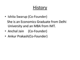 History
• Ishita Swarup (Co-Founder)
  She is an Economics Graduate from Delhi
  University and an MBA from IMT.
• Anchal Jain (Co-Founder)
• Ankur Prakash(Co-Founder)
 