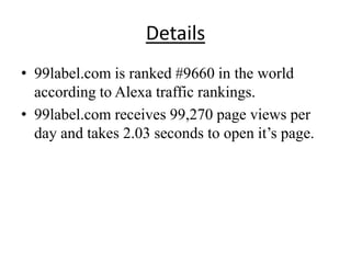Details
• 99label.com is ranked #9660 in the world
  according to Alexa traffic rankings.
• 99label.com receives 99,270 page views per
  day and takes 2.03 seconds to open it’s page.
 