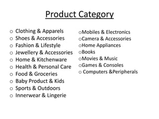 Product Category
o   Clothing & Apparels       oMobiles & Electronics
o   Shoes & Accessories       oCamera & Accessories
o   Fashion & Lifestyle       oHome Appliances
o   Jewellery & Accessories   oBooks
o   Home & Kitchenware        oMovies & Music
o   Health & Personal Care    oGames & Consoles
o   Food & Groceries          o Computers &Peripherals
o   Baby Product & Kids
o   Sports & Outdoors
o   Innerwear & Lingerie
 