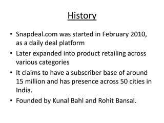 History
• Snapdeal.com was started in February 2010,
  as a daily deal platform
• Later expanded into product retailing across
  various categories
• It claims to have a subscriber base of around
  15 million and has presence across 50 cities in
  India.
• Founded by Kunal Bahl and Rohit Bansal.
 