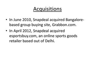 Acquisitions
• In June 2010, Snapdeal acquired Bangalore-
  based group buying site, Grabbon.com.
• In April 2012, Snapdeal acquired
  esportsbuy.com, an online sports goods
  retailer based out of Delhi.
 